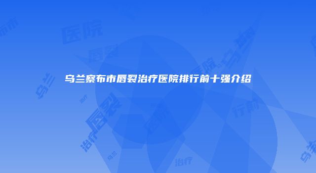 乌兰察布市唇裂治疗医院排行前十强介绍