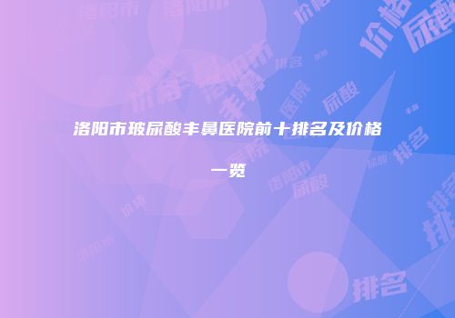 洛阳市玻尿酸丰鼻医院前十排名及价格一览