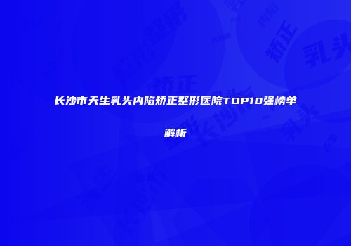 长沙市天生乳头内陷矫正整形医院TOP10强榜单解析