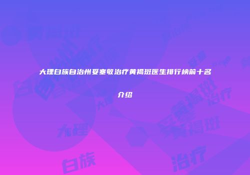 大理白族自治州妥塞敏治疗黄褐斑医生排行榜前十名介绍