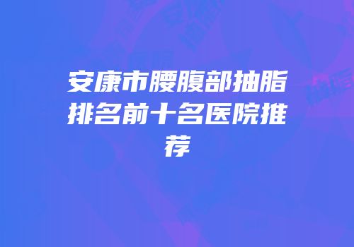 安康市腰腹部抽脂排名前十名医院推荐