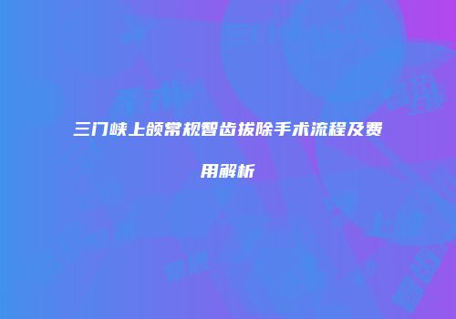 三门峡上颌常规智齿拔除手术流程及费用解析