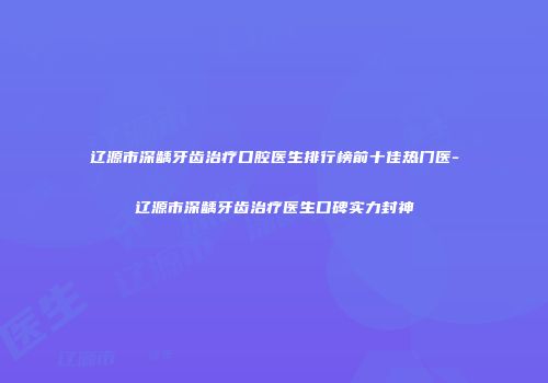 辽源市深龋牙齿治疗口腔医生排行榜前十佳热门医-辽源市深龋牙齿治疗医生口碑实力封神