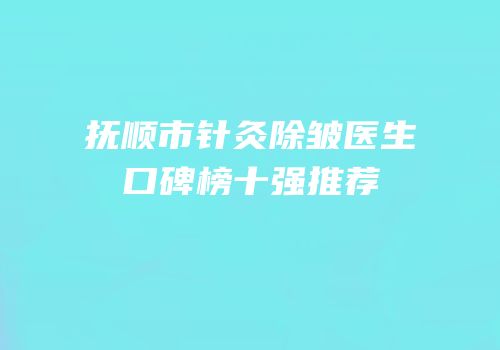 抚顺市针灸除皱医生口碑榜十强推荐