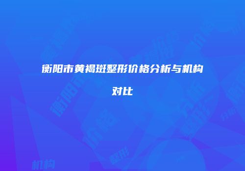 衡阳市黄褐斑整形价格分析与机构对比