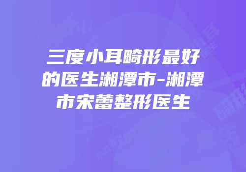 三度小耳畸形最好的医生湘潭市-湘潭市宋蕾整形医生