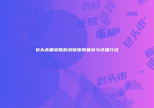 包头市眼袋脂肪消除医院推荐与详细介绍