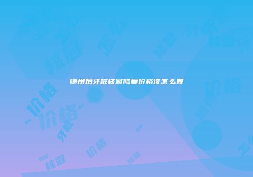随州后牙桩核冠修复价格该怎么算