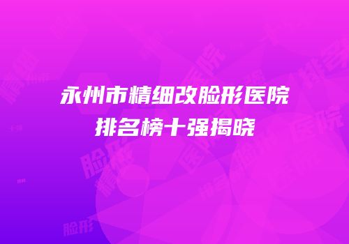 永州市精细改脸形医院排名榜十强揭晓