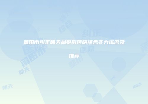 莆田市纠正朝天鼻整形医院综合实力排名及推荐