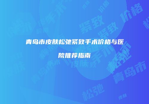 青岛市皮肤松弛紧致手术价格与医院推荐指南
