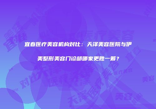 宜春医疗美容机构对比：天泽美容医院与伊美整形美容门诊部哪家更胜一筹？