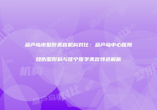 葫芦岛市整形美容机构对比：葫芦岛中心医院烧伤整形科与佳宁医学美容特色解析