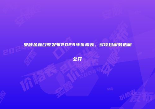 安顺金鑫口腔发布2025年价格表，多项目服务透明公开