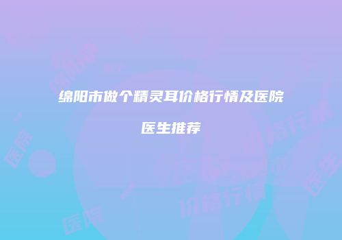 绵阳市做个精灵耳价格行情及医院医生推荐