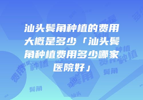 汕头鬓角种植的费用大概是多少「汕头鬓角种植费用多少哪家医院好」