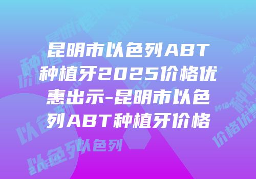 昆明市以色列ABT种植牙2025价格优惠出示-昆明市以色列ABT种植牙价格