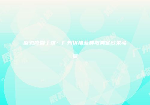 唇裂修复手术：广州价格差异与美容效果考量