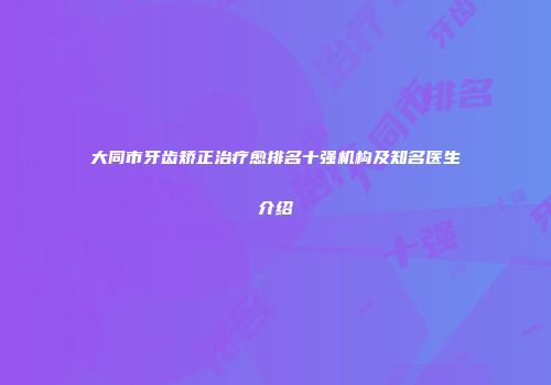 大同市牙齿矫正治疗愈排名十强机构及知名医生介绍