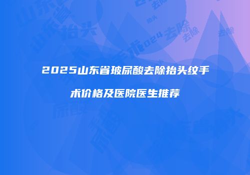 2025山东省玻尿酸去除抬头纹手术价格及医院医生推荐
