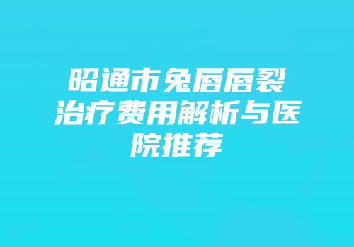 昭通市兔唇唇裂治疗费用解析与医院推荐