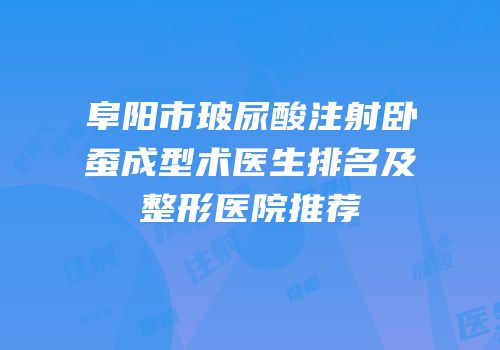阜阳市玻尿酸注射卧蚕成型术医生排名及整形医院推荐