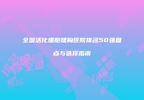 全国活化细胞隆胸医院排名50强盘点与选择指南