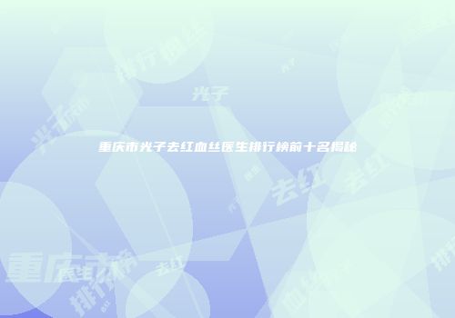 重庆市光子去红血丝医生排行榜前十名揭秘