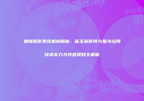 盘锦整形美容机构解析：崔玉丽医院与星光诊所技术实力与特色项目全解析