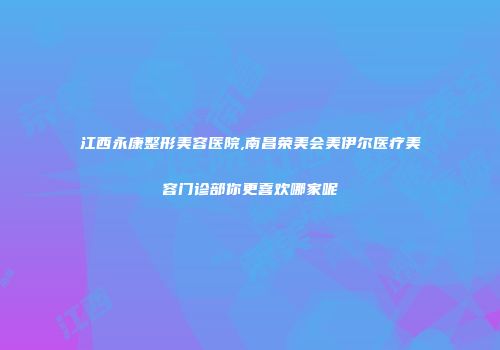 江西永康整形美容医院,南昌荣美会美伊尔医疗美容门诊部你更喜欢哪家呢