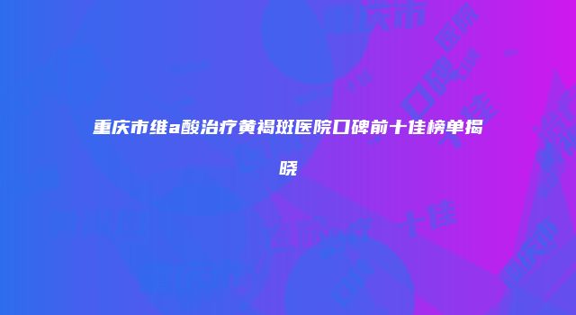 重庆市维a酸治疗黄褐斑医院口碑前十佳榜单揭晓
