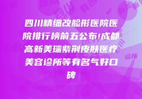 四川精细改脸形医院医院排行榜前五公布!成都高新美瑞紫荆皮肤医疗美容诊所等有名气好口碑