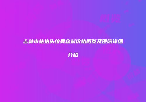 吉林市祛抬头纹美容科价格概览及医院详细介绍