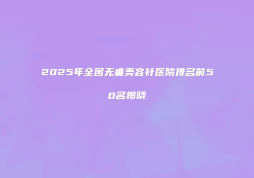 2025年全国无痛美容针医院排名前50名揭晓