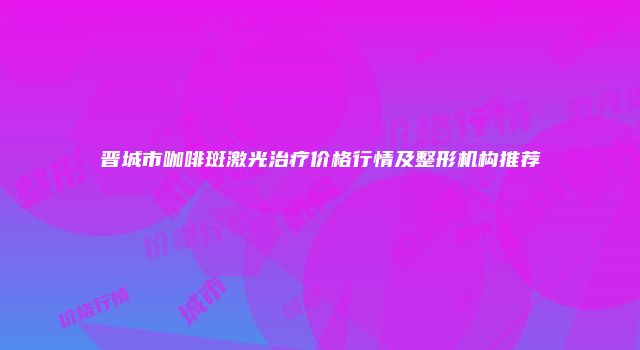 晋城市咖啡斑激光治疗价格行情及整形机构推荐