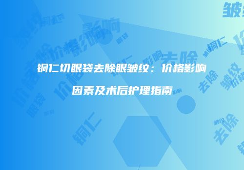 铜仁切眼袋去除眼皱纹：价格影响因素及术后护理指南