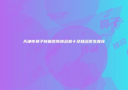 天津市鼻子修复医院排名前十及知名医生推荐