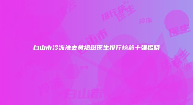 白山市冷冻法去黄褐斑医生排行榜前十强揭晓