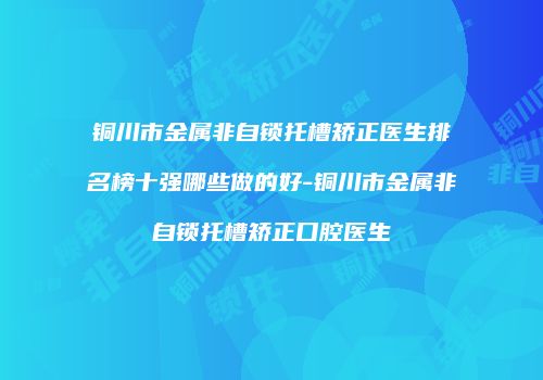 铜川市金属非自锁托槽矫正医生排名榜十强哪些做的好-铜川市金属非自锁托槽矫正口腔医生