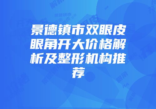 景德镇市双眼皮眼角开大价格解析及整形机构推荐