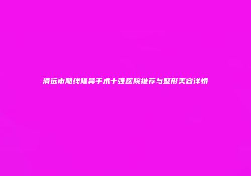 清远市雕线隆鼻手术十强医院推荐与整形美容详情