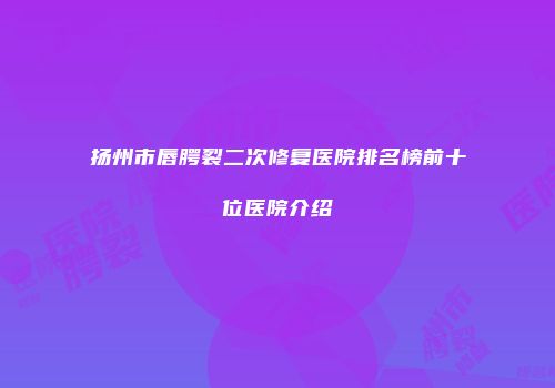 扬州市唇腭裂二次修复医院排名榜前十位医院介绍
