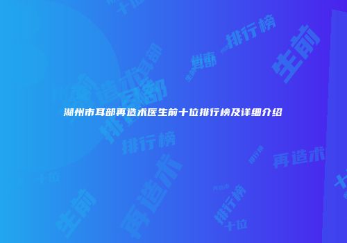 湖州市耳部再造术医生前十位排行榜及详细介绍