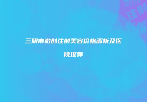 三明市微创注射美容价格解析及医院推荐