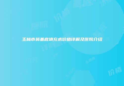 玉林市鼻基底填充术价格详解及医院介绍
