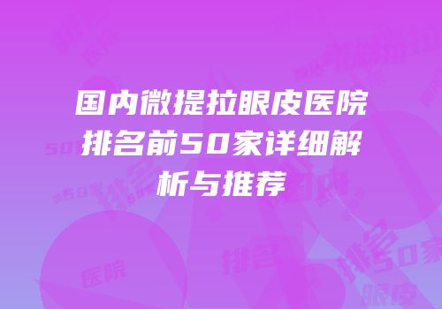 国内微提拉眼皮医院排名前50家详细解析与推荐