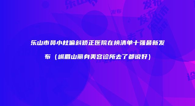 乐山市鼻小柱偏斜矫正医院在榜清单十强最新发布（峨眉山丽身美容诊所去了都说好）