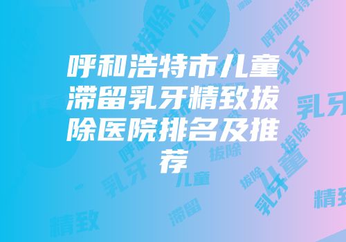 呼和浩特市儿童滞留乳牙精致拔除医院排名及推荐