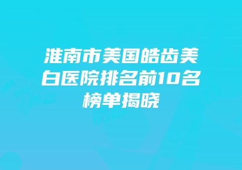 淮南市美国皓齿美白医院排名前10名榜单揭晓