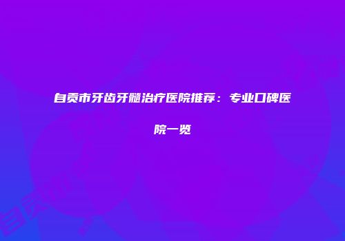 自贡市牙齿牙髓治疗医院推荐：专业口碑医院一览